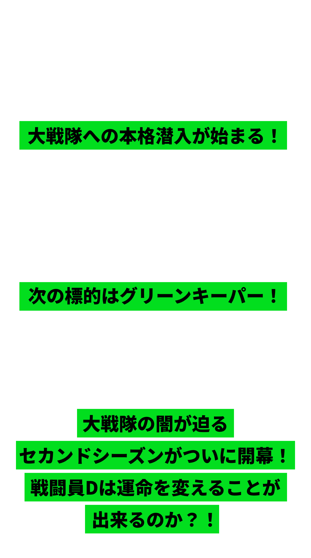 敗け続けの人生に終止符を打つため一人「打倒大戦隊」を掲げた悪の怪人軍団の下っ端“戦闘員D”桜間日々輝に擬態したDは入隊試験を見事突破！大戦隊への本格潜入が始まる！怪人幹部ペルトロラに阻まれたもののブルーキーパー討伐に成功。極秘ミッションを遂行するグリーン部隊に配属されたD、無論次の標的はグリーンキーパー！一方、ブルーキーパーを失った大戦隊内には疑念が立ち込め、徐々に一般市民の信頼を落としていたー大戦隊の闇が迫るセカンドシーズンがついに開幕！戦闘員Dは運命を変えることが出来るのか？！